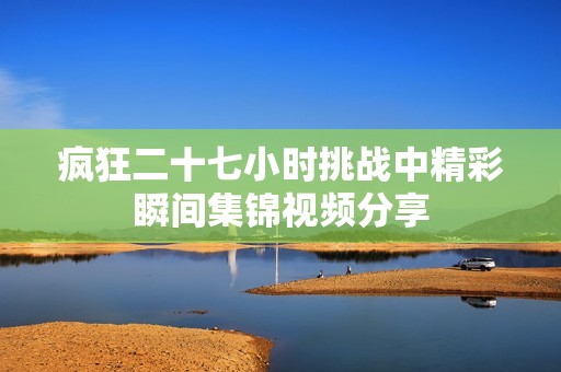 疯狂二十七小时挑战中精彩瞬间集锦视频分享