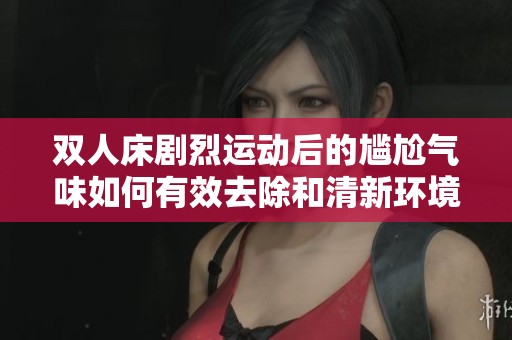 双人床剧烈运动后的尴尬气味如何有效去除和清新环境