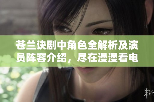 苍兰诀剧中角色全解析及演员阵容介绍，尽在漫漫看电视剧