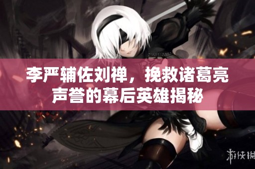 李严辅佐刘禅，挽救诸葛亮声誉的幕后英雄揭秘