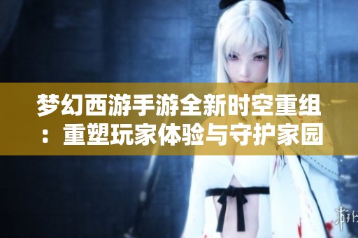 梦幻西游手游全新时空重组：重塑玩家体验与守护家园新篇章