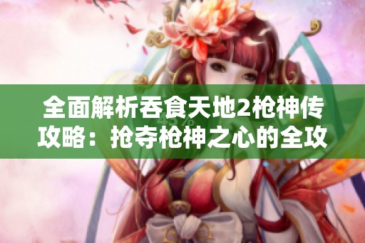 全面解析吞食天地2枪神传攻略：抢夺枪神之心的全攻略与注意事项