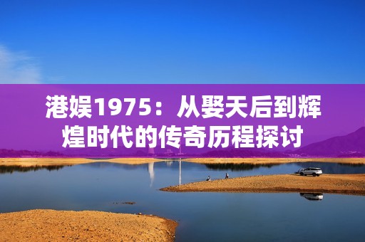 港娱1975：从娶天后到辉煌时代的传奇历程探讨