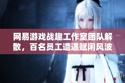 网易游戏战趣工作室团队解散，百名员工遭遇赋闲风波