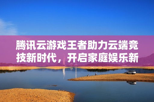 腾讯云游戏王者助力云端竞技新时代，开启家庭娱乐新体验