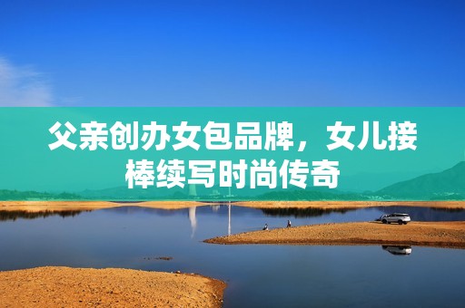 父亲创办女包品牌，女儿接棒续写时尚传奇