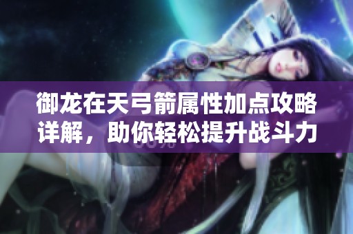 御龙在天弓箭属性加点攻略详解，助你轻松提升战斗力