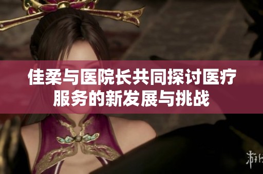 佳柔与医院长共同探讨医疗服务的新发展与挑战
