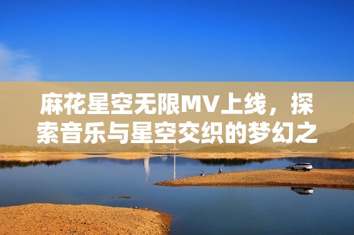 麻花星空无限MV上线，探索音乐与星空交织的梦幻之旅
