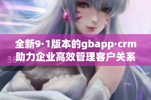 全新9·1版本的gbapp·crm助力企业高效管理客户关系