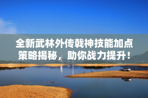 全新武林外传戟神技能加点策略揭秘，助你战力提升！