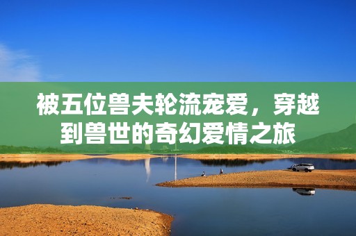 被五位兽夫轮流宠爱，穿越到兽世的奇幻爱情之旅