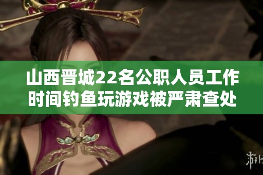 山西晋城22名公职人员工作时间钓鱼玩游戏被严肃查处