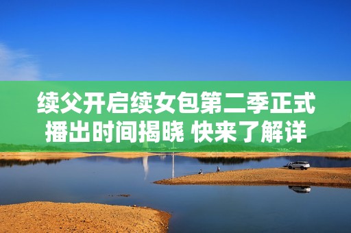 续父开启续女包第二季正式播出时间揭晓 快来了解详情！