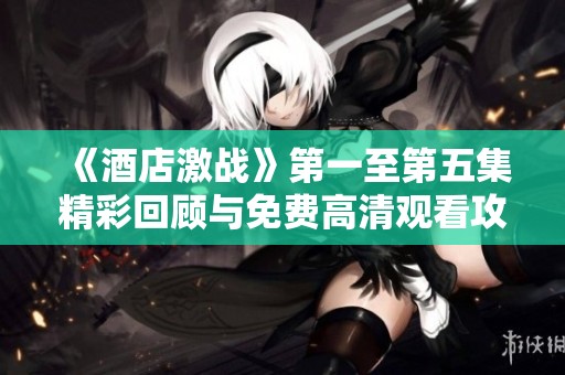 《酒店激战》第一至第五集精彩回顾与免费高清观看攻略