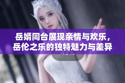 岳婿同台展现亲情与欢乐，岳伦之乐的独特魅力与差异解析