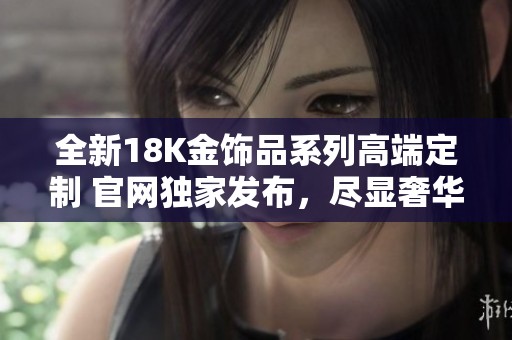 全新18K金饰品系列高端定制 官网独家发布，尽显奢华气质