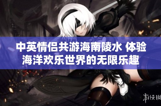 中英情侣共游海南陵水 体验海洋欢乐世界的无限乐趣