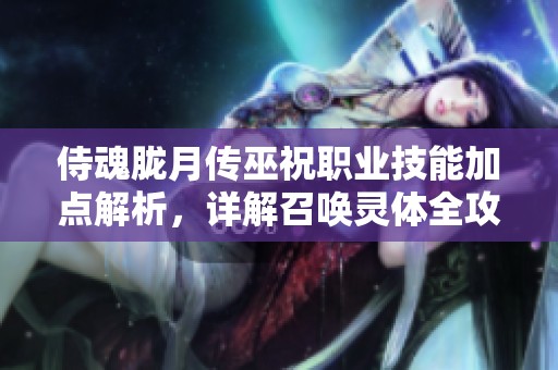 侍魂胧月传巫祝职业技能加点解析，详解召唤灵体全攻略与实用技巧