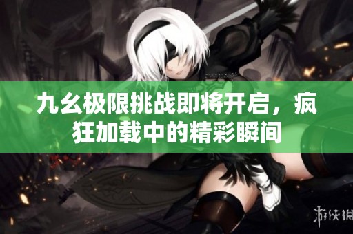 九幺极限挑战即将开启，疯狂加载中的精彩瞬间
