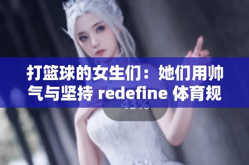 打篮球的女生们：她们用帅气与坚持 redefine 体育规则