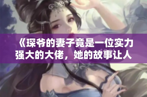 《琛爷的妻子竟是一位实力强大的大佬，她的故事让人惊叹不已》