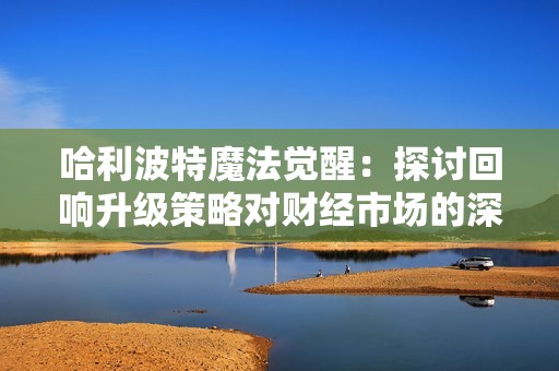 哈利波特魔法觉醒：探讨回响升级策略对财经市场的深层影响