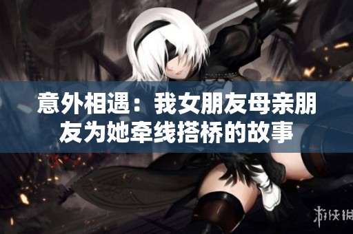 意外相遇：我女朋友母亲朋友为她牵线搭桥的故事
