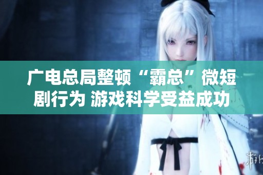 广电总局整顿“霸总”微短剧行为 游戏科学受益成功入榜Steam收入前列