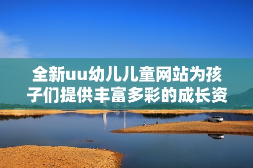 全新uu幼儿儿童网站为孩子们提供丰富多彩的成长资源与乐趣