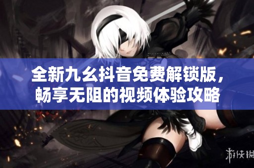全新九幺抖音免费解锁版，畅享无阻的视频体验攻略