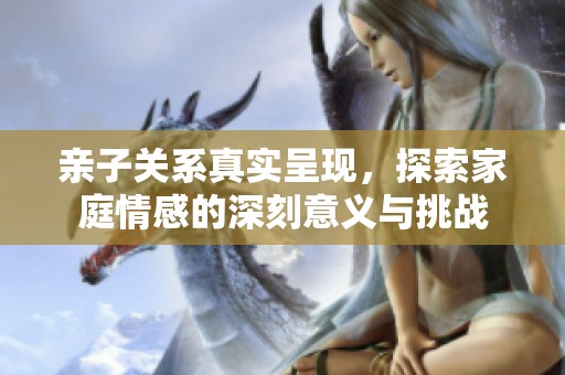 亲子关系真实呈现，探索家庭情感的深刻意义与挑战