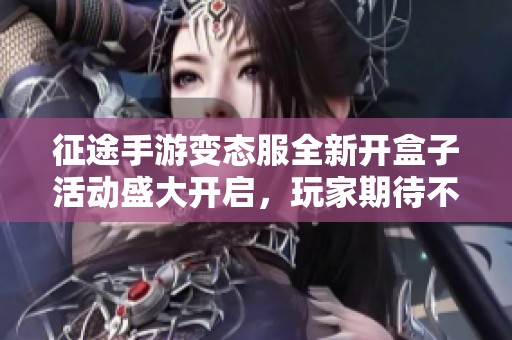 征途手游变态服全新开盒子活动盛大开启，玩家期待不容错过