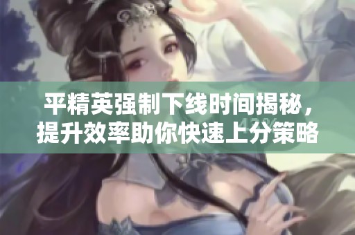 平精英强制下线时间揭秘，提升效率助你快速上分策略解析