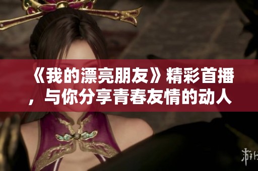 《我的漂亮朋友》精彩首播，与你分享青春友情的动人故事