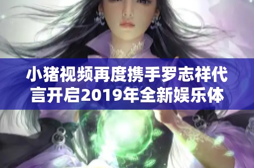 小猪视频再度携手罗志祥代言开启2019年全新娱乐体验