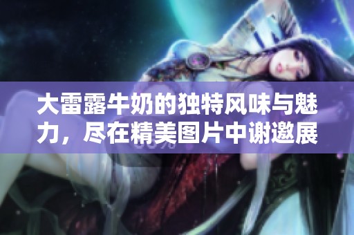 大雷露牛奶的独特风味与魅力，尽在精美图片中谢邀展示