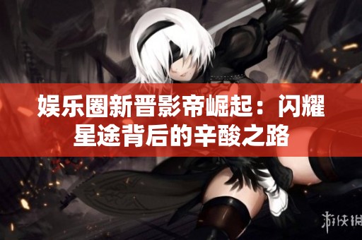 娱乐圈新晋影帝崛起：闪耀星途背后的辛酸之路