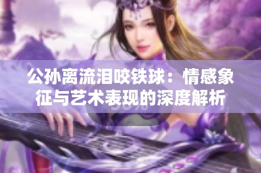 公孙离流泪咬铁球：情感象征与艺术表现的深度解析