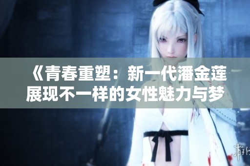 《青春重塑：新一代潘金莲展现不一样的女性魅力与梦想》