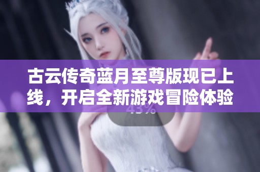 古云传奇蓝月至尊版现已上线，开启全新游戏冒险体验