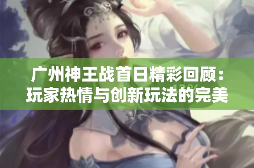 广州神王战首日精彩回顾：玩家热情与创新玩法的完美交融