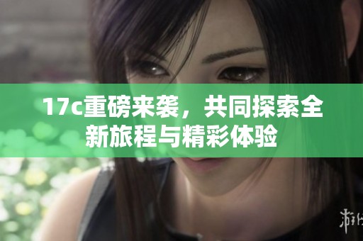 17c重磅来袭，共同探索全新旅程与精彩体验