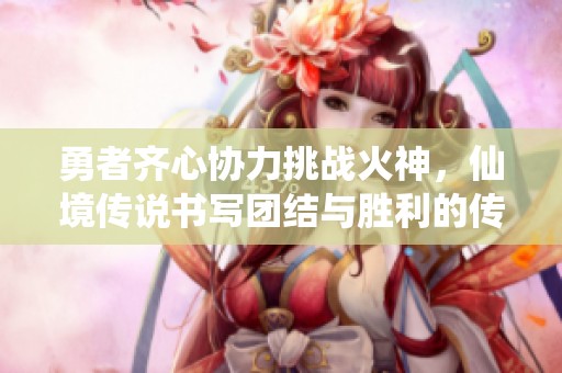 勇者齐心协力挑战火神，仙境传说书写团结与胜利的传奇