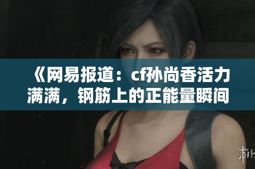 《网易报道：cf孙尚香活力满满，钢筋上的正能量瞬间引热议》
