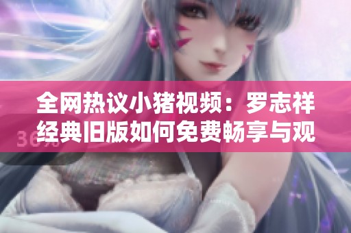 全网热议小猪视频：罗志祥经典旧版如何免费畅享与观看技巧分享