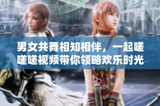 男女共舞相知相伴，一起嗟嗟嗟视频带你领略欢乐时光