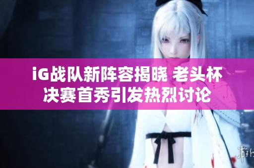 iG战队新阵容揭晓 老头杯决赛首秀引发热烈讨论