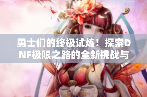 勇士们的终极试炼！探索DNF极限之路的全新挑战与精彩内容