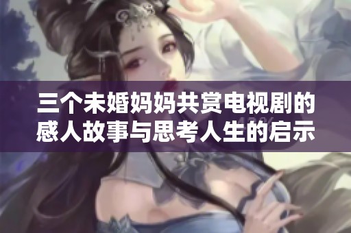 三个未婚妈妈共赏电视剧的感人故事与思考人生的启示